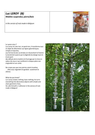 Luc LEROY (B)
Mobiles suspendus; pierre/bois
in the service of rock made in Belgium
Le saviez-vous ?
Luc Leroy ne crée rien, ne perd rien, il transforme tout
en objet de décoration aux lignes géométriques
simples et épurées,
aux formes brutes ou brisées en réconciliant le froid et
la dureté de la pierre par la légèreté du design tout en
tirant parti
des défauts de la matière et d'usinage par la mise en
valeur de ceux-ci qui confèrent à chaque pièce son
originalité et son unité.
Ne croyez pas que mes pierres soient muettes,
elles vous regardent et gardent seulement le
silence.
What do you know?
Luc Leroy creates nothing, loses nothing, he turns
everything into decorative objects with simple and
clean geometric lines,
He calls himself a ‘craftsman in the service of rock
made in Belgium’
 