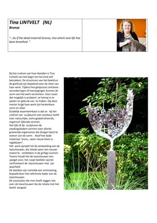 Tina LINTVELT (NL)
Bronze
“...As if the dead material bronze, into which new life has
been breathed. "
Bij het creëren van haar beelden is Tina
Lintvelt van het begin tot het eind zelf
betrokken. De structuren van het beeld en
de giethuid zijn bepalend voor de sfeer van
haar werk. Tijdens het gietproces ontstane
veranderingen of toevoegingen kunnen de
vorm van het werk versterken. Voor zover
dat mogelijk is probeert ze hierop in te
spelen en gebruik van te maken. Op deze
manier krijgt haar werk zijn herkenbare
vorm en sfeer.
Duidelijk waarneembaar is dat ze bij het
creëren van sculpturen een voorkeur heeft
voor natuurlijke, soms geabstraheerde,
organisch lijkende vormen.
Het lijkt of de sculpturen de
voedingsbodem vormen voor allerlei
groeiende organismen die dreigen bezit te
nemen van de vorm. Alsof het dode
materiaal brons , weer nieuw leven is
ingeblazen”.
Het werk spreekt tot de verbeelding van de
toeschouwer, die steeds weer iets nieuws
meent te ontdekken in de grillige vormen
Tevens houdt het de toeschouwer een
spiegel voor, het roept beelden op,het
confronteert de toeschouwer met zijn
waarheid.
De beelden zijn namelijk een ontmoeting,
bepaald door het referentie kader van de
toeschouwer.
De associaties die men heeft zeggen iets
over de toeschouwer die de relatie met het
beeld aangaat.
 