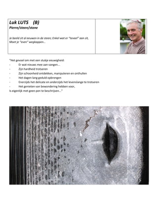 Luk LUTS (B)
Pierre/steen/stone
Je beeld zit al eeuwen in de steen; Enkel wat er “teveel” aan zit,
Moet je “even“ wegkappen…
“Het gevoel om met een stukje eeuwigheid:
- Er wat nieuws mee aan vangen...
- Zijn hardheid trotseren
- Zijn schoonheid ontdekken, manipuleren en onthullen
- Het dagen lang geduld opbrengen
- Enerzijds het delicate en anderzijds het levenslange te trotseren
- Het genieten van bewondering hebben voor,
Is eigenlijk met geen pen te beschrijven...”
 