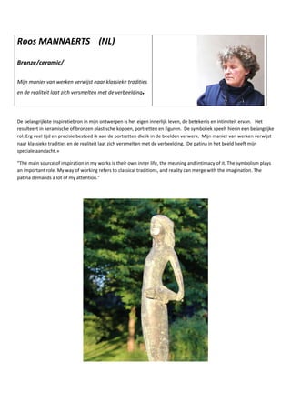 Roos MANNAERTS (NL)
Bronze/ceramic/
Mijn manier van werken verwijst naar klassieke tradities
en de realiteit laat zich versmelten met de verbeelding.
De belangrijkste inspiratiebron in mijn ontwerpen is het eigen innerlijk leven, de betekenis en intimiteit ervan. Het
resulteert in keramische of bronzen plastische koppen, portretten en figuren. De symboliek speelt hierin een belangrijke
rol. Erg veel tijd en precisie besteed ik aan de portretten die ik in de beelden verwerk. Mijn manier van werken verwijst
naar klassieke tradities en de realiteit laat zich versmelten met de verbeelding. De patina in het beeld heeft mijn
speciale aandacht.»
“The main source of inspiration in my works is their own inner life, the meaning and intimacy of it. The symbolism plays
an important role. My way of working refers to classical traditions, and reality can merge with the imagination. The
patina demands a lot of my attention.”
 