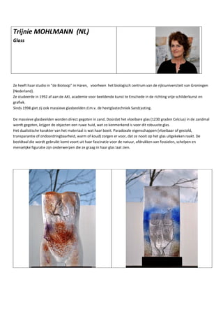 Trijnie MOHLMANN (NL)
Glass
Ze heeft haar studio in “de Biotoop” in Haren, voorheen het biologisch centrum van de rijksuniversiteit van Groningen
(Nederland).
Ze studeerde in 1992 af aan de AKI, academie voor beeldende kunst te Enschede in de richting vrije schilderkunst en
grafiek.
Sinds 1998 giet zij ook massieve glasbeelden d.m.v. de heetglastechniek Sandcasting.
De massieve glasbeelden worden direct gegoten in zand. Doordat het vloeibare glas (1230 graden Celcius) in de zandmal
wordt gegoten, krijgen de objecten een ruwe huid, wat zo kenmerkend is voor dit robuuste glas.
Het dualistische karakter van het materiaal is wat haar boeit. Paradoxale eigenschappen (vloeibaar of gestold,
transparantie of ondoordringbaarheid, warm of koud) zorgen er voor, dat ze nooit op het glas uitgekeken raakt. De
beeldtaal die wordt gebruikt komt voort uit haar fascinatie voor de natuur, afdrukken van fossielen, schelpen en
menselijke figuratie zijn onderwerpen die ze graag in haar glas laat zien.
 