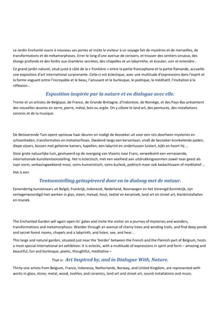 Le Jardin Enchanté ouvre à nouveau ses portes et invite le visiteur à un voyage fait de mystères et de merveilles, de
transformations et de métamorphoses. Errer le long d'une avenue de cerisiers, et trouver des sentiers sinueux, des
étangs profonds et des forêts aux chambres secrètes, des chapelles et un labyrinthe, et écouter, voir et entendre…
Ce grand jardin naturel, situé juste à côté de la « frontière » entre la partie francophone et la partie flamande, accueille
une exposition d'art international surprenante. Celle-ci est éclectique, avec une multitude d'expressions dans l'esprit et
la forme voguant entre l’incroyable et le beau, l’amusant et le burlesque, le poétique, le méditatif, l’invitation à la
réflexion…
Exposition inspirée par la nature et en dialogue avec elle.
Trente et un artistes de Belgique, de France, de Grande-Bretagne, d’Indonésie, de Norvège, et des Pays-Bas présentent
des nouvelles œuvres en verre, pierre, métal, bois ou argile. On y côtoie le land art, des peintures, des installations
sonores et de la musique.
De Betoverende Tuin opent opnieuw haar deuren en nodigt de bezoeker uit voor een reis doorheen mysteries en
schoonheden, transformaties en metamorfoses. Dwalend langs een kersenlaan, vindt de bezoeker kronkelende paden,
diepe vijvers, bossen met geheime kamers, kapellen, een labyrint en ondertussen luistert, kijkt en hoort hij …
Deze grote natuurlijke tuin, gesitueerd op de overgang van Vlaams naar Frans, verwelkomt een verrassende,
internationale kunsttentoonstelling. Het is eclectisch, met een veelheid aan uitdrukkingsvormen zowel naar geest als
naar vorm, verbazingwekkend mooi, soms humoristisch, soms burlesk, poëtisch maar ook bedachtzaam of meditatief …
Het is een
Tentoonstelling geïnspireerd door en in dialoog met de natuur.
Eenendertig kunstenaars uit België, Frankrijk, Indonesië, Nederland, Noorwegen en het Verenigd Koninkrijk, zijn
vertegenwoordigd met werken in glas, steen, metaal, hout, textiel en keramiek, land art en street art, klankinstallaties
en muziek.
The Enchanted Garden will again open its’ gates and invite the visitor on a journey of mysteries and wonders,
transformations and metamorphosis. Wander through an avenue of cherry trees and winding trails, and find deep ponds
and secret forest rooms, chapels and a labyrinth, and listen, see, and hear…
This large and natural garden, situated just near the ‘border’ between the French and the Flemish part of Belgium, hosts
a most special International art exhibition: It is eclectic, with a multitude of expressions in spirit and form – amazing and
beautiful, fun and burlesque, poetic, thoughtful, meditative –
That is: Art Inspired by, and in Dialogue With, Nature.
Thirty-one artists from Belgium, France, Indonesia, Netherlands, Norway, and United Kingdom, are represented with
works in glass, stone, metal, wood, textiles, and ceramics, land art and street art, sound installations and music.
 