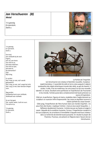 Jan Verschueren (B)
Metal
’t Is geestig.
En ijzersterk.
Dank u.
’t Is geestig.
En ijzersterk.
Dank u.
Een knal,
een stofwolk bij de start.
Ergens,
een cel, een brein.
Van stof en as,
dat weet iedereen.
Van stof en ijzer,
dat weet ik.
De elementen?
Ook.
Mijn ding.
En verder:
Stof hang je niet, stof wordt
gedrapeerd.
Stof vang je niet, stof vangt het licht.
Stof zuig je niet, daar bestaan dingen
voor.
Nog verder:
Stofdeeltje komt voor stofdoek.
Stofdraad voor stofweb.
Zo ver het gaat.
Van aarde, water, lucht en vuur.
Tot stof en as.
’t Is geestig.
En ijzersterk.
Dank u.
Le Parfait de l’imparfait.
Jan Verschueren est créateur d’identités nouvelles. Sculpteur-
expérimentateur. Il assemble ferraille et terra-cota auxquels il adjoint
quelquefois des objets éclectiques trouvés deci-delà, au gré du hasard. Il
soude, il colle, il lie ces matériaux, les unis jusqu’à ce qu’une nouvelle
identité en naisse. Oscillant entre perfection et imperfection de l’humanité
et du monde, l’artiste puise dans ce balancement de haute précision sa
source d’inspiration.
Côté yin, la perfection. Figures et mains, modelées dans l’argile donnent au
sculpteur un nuancier infini d’expressivité. Ses corps en équilibre incarne la
notion parfaite du corps humain.
Côté yang, l’imperfection de l’être humain dans son monde imparfait. « Je
peux faire des fautes » explique l’artiste « mais je veux savoir lesquelles. » .
Réflexion doublement humaine. L’artiste excuse ses fautes et exige le
savoir. Séquelle de la condition humaine, l’erreur, l’imperfection rendent la
vie aux sculptures, les arrachent à l’immobilité à laquelle tend tout créateur
dans sa recherche de divinité toute puissante. En résulte le propre de
l’homme, l’humour, est présent en filigrane dans l’œuvre de Jan
Verschueren.
 