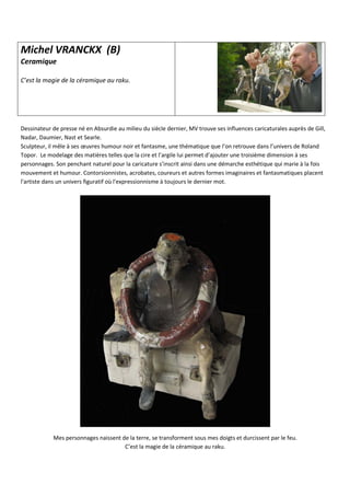 Michel VRANCKX (B)
Ceramique
C’est la magie de la céramique au raku.
Dessinateur de presse né en Absurdie au milieu du siècle dernier, MV trouve ses influences caricaturales auprès de Gill,
Nadar, Daumier, Nast et Searle.
Sculpteur, il mêle à ses œuvres humour noir et fantasme, une thématique que l’on retrouve dans l’univers de Roland
Topor. Le modelage des matières telles que la cire et l’argile lui permet d’ajouter une troisième dimension à ses
personnages. Son penchant naturel pour la caricature s’inscrit ainsi dans une démarche esthétique qui marie à la fois
mouvement et humour. Contorsionnistes, acrobates, coureurs et autres formes imaginaires et fantasmatiques placent
l'artiste dans un univers figuratif où l'expressionnisme à toujours le dernier mot.
Mes personnages naissent de la terre, se transforment sous mes doigts et durcissent par le feu.
C’est la magie de la céramique au raku.
 