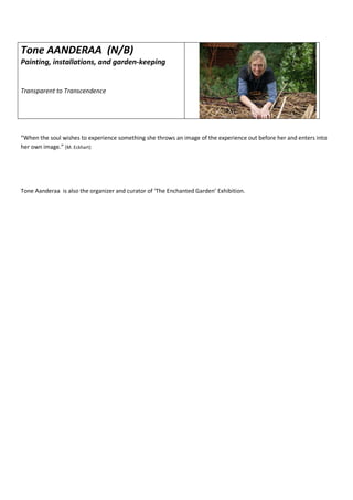 Tone AANDERAA (N/B)
Painting, installations, and garden-keeping
Transparent to Transcendence
“When the soul wishes to experience something she throws an image of the experience out before her and enters into
her own image.” (M. Eckhart)
Tone Aanderaa is also the organizer and curator of ‘The Enchanted Garden’ Exhibition.
 