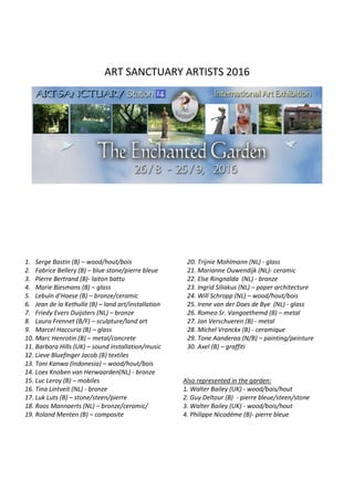 ART SANCTUARY ARTISTS 2016
1. Serge Bastin (B) – wood/hout/bois
2. Fabrice Bellery (B) – blue stone/pierre bleue
3. Pierre Bertrand (B)- laiton battu
4. Marie Biesmans (B) – glass
5. Lebuïn d’Haese (B) – bronze/ceramic
6. Jean de la Kethulle (B) – land art/installation
7. Friedy Evers Duijsters (NL) – bronze
8. Laura Frennet (B/F) – sculpture/land art
9. Marcel Haccuria (B) – glass
10. Marc Henrotin (B) – metal/concrete
11. Barbara Hills (UK) – sound installation/music
12. Lieve Bluefinger Jacob (B) textiles
13. Toni Kanwa (Indonesia) – wood/hout/bois
14. Loes Knoben van Herwaarden(NL) - bronze
15. Luc Leroy (B) – mobiles
16. Tina Lintveit (NL) - bronze
17. Luk Luts (B) – stone/steen/pierre
18. Roos Mannaerts (NL) – bronze/ceramic/
19. Roland Menten (B) – composite
20. Trijnie Mohlmann (NL) - glass
21. Marianne Ouwendijk (NL)- ceramic
22. Else Ringnalda (NL) - bronze
23. Ingrid Siliakus (NL) – paper architecture
24. Will Schropp (NL) – wood/hout/bois
25. Irene van der Does de Bye (NL) - glass
26. Romeo Sr. Vangoethemd (B) – metal
27. Jan Verschueren (B) - metal
28. Michel Vranckx (B) - ceramique
29. Tone Aanderaa (N/B) – painting/peinture
30. Axel (B) – graffiti
Also represented in the garden:
1. Walter Bailey (UK) - wood/bois/hout
2. Guy Deltour (B) - pierre bleue/steen/stone
3. Walter Bailey (UK) - wood/bois/hout
4. Philippe Nicodéme (B)- pierre bleue
 