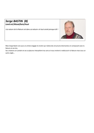Serge BASTIN (B)
Land art/Wood/bois/hout
«La nature de la Nature est dans sa nature» et tout serait presque dit !
Mais Serge Bastin est aussi un artiste engagé et sincère qui réalise des structures étonnantes en composant avec la
Nature et ses lois.
Ses créations en Landart et ses sculptures interpellent nos sens et nous invitent à redécouvrir la Nature mais sous un
autre angle...
 