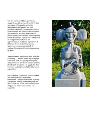 Cela fait maintenant 10 ans que Fabrice
sculpte. Profondément ancrée en lui, c'est sa
voie, sa vie et l'inspiration est infinie.
N'ayant pas choisi la voie d'une école
artistique mais plutôt l'enseignement délivré
par son mentor, Mr. Tonio Torres, l'artiste pu
apprendre tous les requis nécessaires du
métier pour pouvoir s'envoler dans son propre
monde de création. Aujourd'hui, il est heureux
de vous présenter le fruit de son
apprentissage, le fruit de ses expériences et
réflexions de ces dix dernières années.
Egalement, amoureux de dessin & de
musique, l'inspiration fait partie de sa culture
de la vie.
“Beeldhouwen is mijn richting, mijn inspiratie
is oneindig …”. Fabrice Bellery (B), deze jonge
kunstenaar heeft een “jeudige iconografie”,
zelfs wanneer hij zijn stenen beelden schildert.
Hij refereert dikwijls naar de Egyptische of de
Romeinse oudheid, maar altijd met humor en
originaliteit.
Fabrice Bellery: “Sculpting in stone is my way,
and the inspiration is endless and
everywhere...” This young artist has a ‘young
iconography’, though, as he often paints his
stone sculptures, he will refer to the ancients
of Egypt and Rome – with humour and
originality.
 