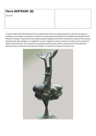 L’univers sculptural de Pierre Bertrand s’inscrit volontairement dans une optique jouissive et optimiste. Etranger aux
tendances et aux modes, il se focalise sur l’humain et s’attache plus particulièrement à l’exaltation de la figure féminine.
Refusant l’anecdote, il questionne d’une manière allusive et poétique, des thèmes intemporels à travers le riche contenu
sémantique de cette métaphore. La culpabilité, l’errance, l’apparence, l’éros, le cosmos, les mythes sont les sujets qu’il
explore le plus volontiers. Par l’articulation sensuelle des courbes et des rondeurs, il fait ressentir ces mondes aussi
clairement sous la caresse des mains que par l’intellect. il se veut être un joyeux clin d’œil à la vie.
Pierre BERTRAND (B)
Laiton battu
 
