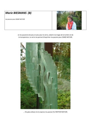 Marie BIESMANS (B)
ma passion pour DAME NATURE
Je me passionne de plus en plus pour le verre, cédant à la magie de la lumière et de
la transparence. Le verre me permet d'exprimer ma passion pour DAME NATURE.
… the glass allows me to express my passion for MOTHER NATURE.
 