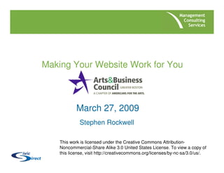 Making Your Website Work for You



            March 27, 2009
             Stephen Rockwell

    This work is licensed under the Creative Commons Attribution-
    Noncommercial-Share Alike 3.0 United States License. To view a copy of
    this license, visit http://creativecommons.org/licenses/by-nc-sa/3.0/us/.
 