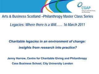 Arts & Business Scotland –Philanthropy Master Class Series

     Legacies: Where there is a Will…… 16 March 2011



    Charitable legacies in an environment of change:
           insights from research into practice?


   Jenny Harrow, Centre for Charitable Giving and Philanthropy
      Cass Business School, City University London
                                              www.shaw-trust.org.uk
 