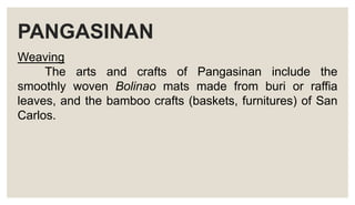 PANGASINAN
Weaving
The arts and crafts of Pangasinan include the
smoothly woven Bolinao mats made from buri or raffia
leaves, and the bamboo crafts (baskets, furnitures) of San
Carlos.
 