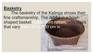 Basketry
The basketry of the Kalinga shows their
fine craftsmanship. The labba is a bowl-
shaped basket made from rattan, with sizes
that vary from 20 to 150 cm in diameter.
https://fayestribalart.com/products/vintage-philippine-tribal-kalinga-labba-
vegetable-burden-basket-12
 
