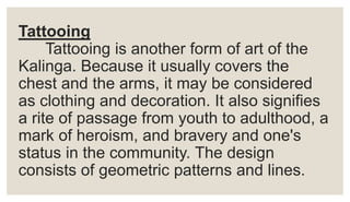 Tattooing
Tattooing is another form of art of the
Kalinga. Because it usually covers the
chest and the arms, it may be considered
as clothing and decoration. It also signifies
a rite of passage from youth to adulthood, a
mark of heroism, and bravery and one's
status in the community. The design
consists of geometric patterns and lines.
 