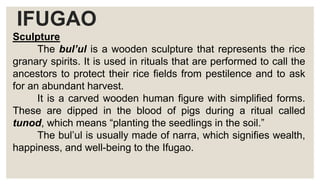 IFUGAO
Sculpture
The bul’ul is a wooden sculpture that represents the rice
granary spirits. It is used in rituals that are performed to call the
ancestors to protect their rice fields from pestilence and to ask
for an abundant harvest.
It is a carved wooden human figure with simplified forms.
These are dipped in the blood of pigs during a ritual called
tunod, which means “planting the seedlings in the soil.”
The bul’ul is usually made of narra, which signifies wealth,
happiness, and well-being to the Ifugao.
 