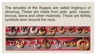 The amulets of the Ifugaos are called lingling-o or
dinumug. These are made from jade, gold, copper,
bronze, stone and other materials. These are fertility
symbols worn around the neck.
 
