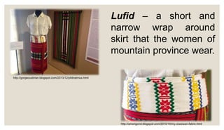 Lufid – a short and
narrow wrap around
skirt that the women of
mountain province wear.
http://gorgeousbrian.blogspot.com/2013/12/philnatmus.html
http://amerigorot.blogspot.com/2010/10/my-siwsiwan-fabric.html
 