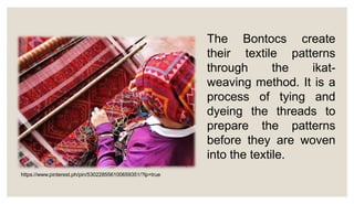The Bontocs create
their textile patterns
through the ikat-
weaving method. It is a
process of tying and
dyeing the threads to
prepare the patterns
before they are woven
into the textile.
https://www.pinterest.ph/pin/530228556100659351/?lp=true
 