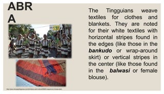 ABR
A
The Tingguians weave
textiles for clothes and
blankets. They are noted
for their white textiles with
horizontal stripes found in
the edges (like those in the
bankudo or wrap-around
skirt) or vertical stripes in
the center (like those found
in the balwasi or female
blouse).
http://www.choosephilippines.com/do/history-and-culture/5399/5-reasons-to-choose-abra
 