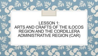 LESSON 1:
ARTS AND CRAFTS OF THE ILOCOS
REGION AND THE CORDILLERA
ADMINISTRATIVE REGION (CAR)
 