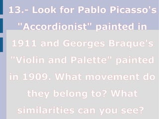 13.- Look for Pablo Picasso's
"Accordionist" painted in
1911 and Georges Braque's
"Violin and Palette" painted
in 1909. What movement do
they belong to? What
similarities can you see?
 