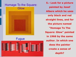 5.- Look for a picture
painted by Josef
Albers which he uses
only black and red
straight lines, and for
the picture named
"Homage To The
Square: Glow" painted
in 1966 by the same
author. In which one
does the painter
create a sense of
depth?
Homage To the Square:
Glow
Fugue
 