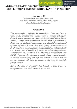 International Journal of Creativity and Technical Development Vol. 1 No. 1 - 3, 2009 1
1
1
1
1
ARTS AND CRAFTS AS SPRINGBOARD FOR SUSTAINABLE
DEVELOPMENT AND INDUSTRIALIZATION IN NIGERIA
Irivwieri, G. O.
Department of Fine and Applied Arts
Delta State University, Abraka, Delta State, Nigeria
E-mail: dririvwieri@yahoo.com
ABSTRACT
This study sought to highlight the potentialities of Arts and Craft as
viable wealth creation area which government can tap and explore
through industrialization to create employment and boost foreign
reserve. Through a survey of the various Arts and Crafts practices in
the economy, a number of notable ones were identified and appraised
by isolating their distinctive capacity as springboard for sustainable
development and industrialization. It is found that the embrace of Arts
and Crafts as part of a model to fast track the industrial growth of an
economy meet with the ideals of the Millennium Development Goal
(MDG). Consequently, government should direct relevant agencies
to promote the setting up of Crafts and cultural industries that will
not only compete with imported goods but will boost the country's
foreign reserve.
Keywords: Manual dexterity, handicraft, cottage Industry,
entrepreneurial skill, traditional art, apprentice
 