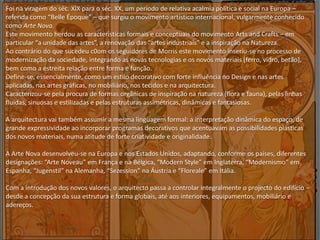 Foi na viragem do séc. XIX para o séc. XX, um período de relativa acalmia política e social na Europa –
referida como “Belle Époque” – que surgiu o movimento artístico internacional, vulgarmente conhecido
como Arte Nova.
Este movimento herdou as características formais e conceptuais do movimento Arts and Crafts – em
particular “a unidade das artes”, a renovação das “artes industriais” e a inspiração na Natureza.
Ao contrário do que sucedeu c0om os seguidores de Morris este movimento inseriu-se no processo de
modernização da sociedade, integrando as novas tecnologias e os novos materiais (ferro, vidro, betão),
bem como a estreita relação entre forma e função.
Define-se, essencialmente, como um estilo decorativo com forte influência no Design e nas artes
aplicadas, nas artes gráficas, no mobiliário, nos tecidos e na arquitectura.
Caracterizou-se pela procura de formas orgânicas de inspiração na natureza (flora e fauna), pelas linhas
fluidas, sinuosas e estilizadas e pelas estruturas assimétricas, dinâmicas e fantasiosas.
A arquitectura vai também assumir a mesma linguagem formal: a interpretação dinâmica do espaço, de
grande expressividade ao incorporar programas decorativos que acentuavam as possibilidades plásticas
dos novos materiais, numa atitude de forte criatividade e originalidade.
A Arte Nova desenvolveu-se na Europa e nos Estados Unidos, adaptando, conforme os países, diferentes
designações: “Arte Noveau” em França e na Bélgica, “Modern Style” em Inglaterra, “Modernismo” em
Espanha, “Jugenstil” na Alemanha, “Sezession” na Áustria e “Floreale” em Itália.
Com a introdução dos novos valores, o arquitecto passa a controlar integralmente o projecto do edifício –
desde a concepção da sua estrutura e forma globais, até aos interiores, equipamentos, mobiliário e
adereços.
 