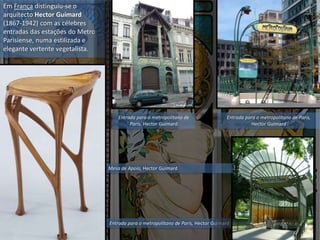 Em França distinguiu-se o
arquitecto Hector Guimard
(1867-1942) com as célebres
entradas das estações do Metro
Parisiense, numa estilizada e
elegante vertente vegetalista.
Entrada para o metropolitano de Paris,
Hector Guimard
Entrada para o metropolitano de Paris, Hector Guimard
Mesa de Apoio, Hector Guimard
Entrada para o metropolitano de
Paris, Hector Guimard
 