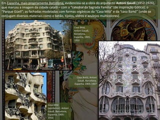 Em Espanha, mais propriamente Barcelona, evidenciou-se a obra do arquitecto Antoní Gaudí (1852-1926),
que marcou a imagem da cidade catalã – com a “catedral da Sagrada Família” (de inspiração Gótica); o
“Parque Güell”; as fachadas modeladas com formas orgânicas da “Casa Milá” e da “casa Bartó” (onde se
conjugam diversos materiais como o betão, tijolos, vidros e azulejos multicolores).
Casa Milá,
Antoní Gaudí,
Barcelona,
Espanha, 1905-
1910
Casa Milá
(pormenor), Antoní
Gaudí, Barcelona,
Espanha, 1905-
1910
Casa Batló, Antoní
Gaudí, Barcelona,
Espanha, 1905-1907
 