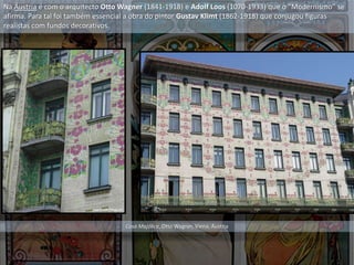 Na Áustria é com o arquitecto Otto Wagner (1841-1918) e Adolf Loos (1070-1933) que o “Modernismo” se
afirma. Para tal foi também essencial a obra do pintor Gustav Klimt (1862-1918) que conjugou figuras
realistas com fundos decorativos.
Casa Majólica, Otto Wagner, Viena, Áustria
 