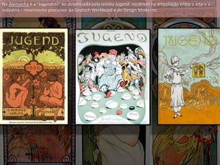 Na Alemanha é a “Jugendstil” foi dinamizada pela revista Jugend, incidindo na articulação entre a arte e a
indústria – movimento precursor da Deutsch Werkbund e do Design Moderno.
 