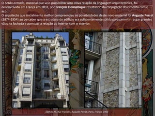 O betão armado, material que veio possibilitar uma nova relação da linguagem arquitectónica, foi
desenvolvido em França em 1892, por François Hennebique resultando da conjugação do cimento com o
aço.
O arquitecto que inicialmente melhor compreendeu as possibilidades deste novo material foi Auguste Perret
(1874-1954) ao perceber que a estrutura do edifício era suficientemente sólida para permitir rasgar grandes
vãos na fachada e acentuar a relação do interior com o exterior.
Edifício 25, Rue Franklin, Auguste Perret, Paris, França, 1903
 