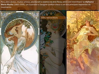 Para além destes, muitos artistas abordaram a estética da Arte Nova, entre eles encontrava-se Alphonse
Maria Mucha (1860-1939), um ilustrador e Designer Gráfico checo e um dos principais expoentes do
movimento.
Poesia, Alphonse Mucha
 