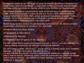 Na segunda metade do séc. XIX surge um grupo de teóricos, arquitectos e designers que
reage contra a falta de originalidade, a vulgarização formal e a produção estandardizada
que regia, então, a produção de objectos utilitários como resultado da industrialização.
Os principais fundadores e dinamizadores deste movimento denominado de “Arts and
Crafts” (artes e ofícios) foram o críticos de arte John Ruskin (1819-1900) e o pintor e
designer William Morris (1834-1896), ambos igualmente enquadrados no grupo “Gothic
Revival” – foi no Gótico Medieval que encontraram a excelência de estilo que melhor
reflectia a ordem e estabilidade da fé e da cultura cristã.
Ruskin deixou na obra pioneira “As sete lâmpadas da Arquitectura”, de 1849,os conceitos
fundamentais orientadores do movimento “Arts and Crafts”:
O individualismo na criação artística;
A salvaguarda do regionalismo;
A inspiração na Natureza;
O restabelecimento da ligação da arte à técnica.
Em 1861 William Morris fundou uma pequena empresa, a “Morris, marshall, Faulkner & Co.
– que se dedicou à decoração de interiores e produção de objectos.
Em 1875 fundou o atelier, “Morris & Co.”, que se dedicou a diversas áreas como: mobiliário,
tapeçaria, vitral, papel de parede e ilustração de livros.
Os seus métodos de produção visavam a reabilitação do artesanato e a ligação estreita
entre a arte e a técnica, constituindo assim o cerne da problemática do Design e da relação
entre a arte e a indústria – que estariam na origem das futuras escolas “Deutsche
Werkbund” e “Bauhaus”.
 