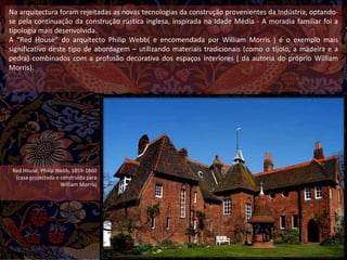 Na arquitectura foram rejeitadas as novas tecnologias da construção provenientes da Indústria, optando-
se pela continuação da construção rústica inglesa, inspirada na Idade Média - A moradia familiar foi a
tipologia mais desenvolvida.
A “Red House” do arquitecto Philip Webb( e encomendada por William Morris ) é o exemplo mais
significativo deste tipo de abordagem – utilizando materiais tradicionais (como o tijolo, a madeira e a
pedra) combinados com a profusão decorativa dos espaços interiores ( da autoria do próprio William
Morris).
Red House, Philip Webb, 1859-1860
(casa projectada e construída para
William Morris)
 