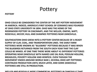 POTTERY
OHIO COULD BE CONSIDERED THE CENTER OF THE ART POTTERY MOVEMENT
IN AMERICA. INDEED, AMERICA'S FIRST SCHOOL OF CERAMICS WAS FOUNDED
AT OHIO STATE UNIVERSITY IN 1894. OHIO WAS THE HOME OF THE
ROOKWOOD POTTERY IN CINCINNATI, AND THE WELLER, OWENS, WATT,
ROSEVILLE, MCCOY, HULL AND SHAWNEE POTTERIES NEAR ZANESVILLE.
SOUTHEASTERN OHIO GREW INTO A POTTERY CENTER BECAUSE OF A READY
SUPPLY OF CLAY, COAL, AND TRANSPORTATION LINES. THE EARLY FARM
POTTERIES WERE KNOWN AS "BLUEBIRD" POTTERIES BECAUSE IT WAS WHEN
THE BLUEBIRDS RETURNED FROM THE SOUTH EACH YEAR THAT THE CLAY
COULD BE MINED. AT ONE TIME THERE WERE ABOUT 41 DIFFERENT POTTERIES
OPERATING NEAR ZANESVILLE WITH NAMES LIKE EAL RUN, POSSUM HOLLOW,
BREADLESS, POVERTY HOLLOW AND HENPECK. EVEN THOUGH THE
MOVEMENT ENDED AROUND WORLD WAR I, SEVERAL OHIO ART POTTERIES
CONTINUED PRODUCTION UNTIL MUCH LATER, AND SOME ZANESVILLE
POTTERIES ARE STILL IN PRODUCTION.
Pottery
 