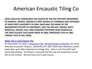 OHIO COULD BE CONSIDERED THE CENTER OF THE ART POTTERY MOVEMENT
IN AMERICA. INDEED, AMERICA'S FIRST SCHOOL OF CERAMICS WAS FOUNDED
AT OHIO STATE UNIVERSITY IN 1894. OHIO WAS THE HOME OF THE
ROOKWOOD POTTERY IN CINCINNATI, AND THE WELLER, OWENS, WATT,
ROSEVILLE, MCCOY, HULL AND SHAWNEE POTTERIES NEAR ZANESVILLE.
THE FIRST GLAZED TILES WERE MADE IN 1880, EMBOSSED TILES IN 1881,
FAIENCE TILES IN THE 1920S.
Water Lily or Lotus Flower Tile
On November 22, 2016, in American Tiles, Norman Karlson Collection, by nancy
American Encaustic Tiling Co., Zanesville, OH 1875-1935 Lotus blossoms and/or
water lilies were often depicted on vintage tiles. Here is one from AET with
satiny blue glazing. The flower is recessed into the clay and raised lines can be
felt on the surface. We also have one in pale mauve.
American Encaustic Tiling Co
 
