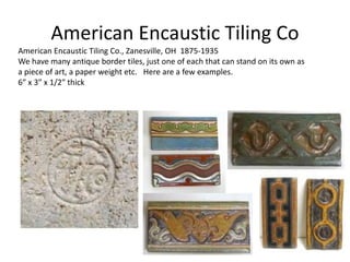American Encaustic Tiling Co., Zanesville, OH 1875-1935
We have many antique border tiles, just one of each that can stand on its own as
a piece of art, a paper weight etc. Here are a few examples.
6″ x 3″ x 1/2″ thick
American Encaustic Tiling Co
 