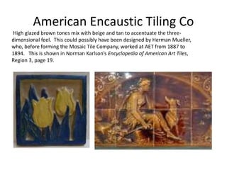 High glazed brown tones mix with beige and tan to accentuate the three-
dimensional feel. This could possibly have been designed by Herman Mueller,
who, before forming the Mosaic Tile Company, worked at AET from 1887 to
1894. This is shown in Norman Karlson’s Encyclopedia of American Art Tiles,
Region 3, page 19.
American Encaustic Tiling Co
 