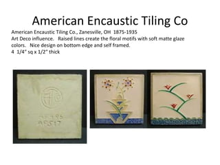 American Encaustic Tiling Co., Zanesville, OH 1875-1935
Art Deco influence. Raised lines create the floral motifs with soft matte glaze
colors. Nice design on bottom edge and self framed.
4 1/4″ sq x 1/2″ thick
American Encaustic Tiling Co
 