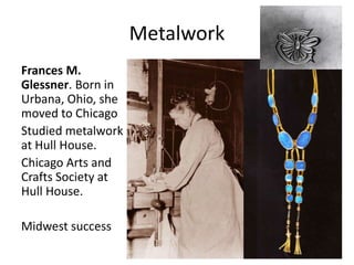 Frances M.
Glessner. Born in
Urbana, Ohio, she
moved to Chicago
Studied metalwork
at Hull House.
Chicago Arts and
Crafts Society at
Hull House.
Midwest success
Metalwork
 