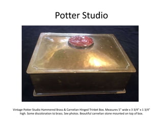 Potter Studio
Vintage Potter Studio Hammered Brass & Carnelian Hinged Trinket Box. Measures 5" wide x 3 3/4" x 1 3/4"
high. Some discoloration to brass. See photos. Beautiful carnelian stone mounted on top of box.
 