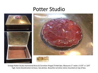 Potter Studio
Vintage Potter Studio Hammered Brass & Carnelian Hinged Trinket Box. Measures 5" wide x 3 3/4" x 1 3/4"
high. Some discoloration to brass. See photos. Beautiful carnelian stone mounted on top of box.
 