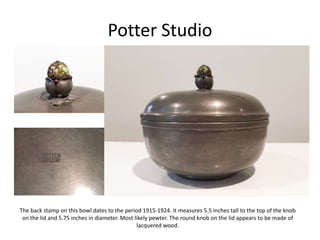 Potter Studio
The back stamp on this bowl dates to the period 1915-1924. It measures 5.5 inches tall to the top of the knob
on the lid and 5.75 inches in diameter. Most likely pewter. The round knob on the lid appears to be made of
lacquered wood.
 