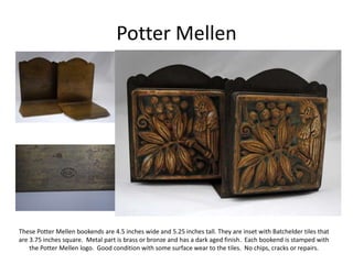 Potter Mellen
These Potter Mellen bookends are 4.5 inches wide and 5.25 inches tall. They are inset with Batchelder tiles that
are 3.75 inches square. Metal part is brass or bronze and has a dark aged finish. Each bookend is stamped with
the Potter Mellen logo. Good condition with some surface wear to the tiles. No chips, cracks or repairs.
 
