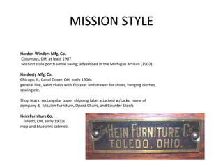 MISSION STYLE
Harden-Winders Mfg. Co.
Columbus, OH, at least 1907
Mission style porch settle swing; advertised in the Michigan Artisan (1907)
Hardesty Mfg. Co.
Chicago, IL, Canal Dover, OH, early 1900s
general line, Valet chairs with flip seat and drawer for shoes, hanging clothes,
sewing etc.
Shop Mark: rectangular paper shipping label attached w/tacks, name of
company & Mission Furniture, Opera Chairs, and Counter Stools
Hein Furniture Co.
Toledo, OH, early 1900s
map and blueprint cabinets
 