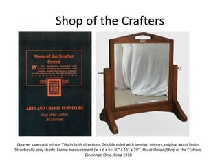Shop of the Crafters
Quarter sawn oak mirror. Tilts in both directions, Double sided with beveled mirrors, original wood finish.
Structurally very sturdy. Frame measurement (w x d x h): 30″ x 15″ x 29″ . Oscar Onken/Shop of the Crafters,
Cincinnati Ohio. Circa 1910
 
