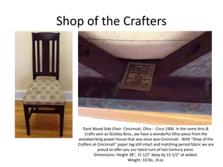 Shop of the Crafters
Dark Wood Side Chair Cincinnati, Ohio - Circa 1906 In the same Arts &
Crafts vein as Stickley Bros., we have a wonderful Ohio piece from the
woodworking power house that was once was Cincinnati. With "Shop of the
Crafters at Cincinnati" paper tag still intact and matching period fabric we are
proud to offer you our latest turn of last Century piece.
Dimensions: Height 38", 15 1/2" deep by 15 1/2" at widest.
Weight: 10 lbs., 8 oz.
 